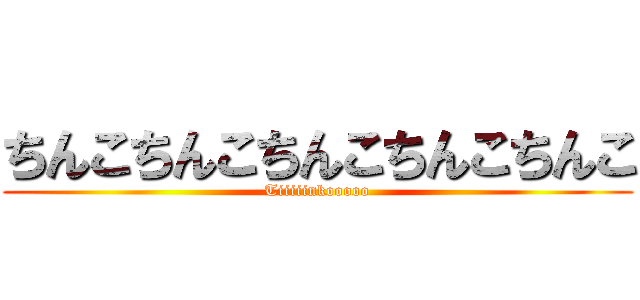 ちんこちんこちんこちんこちんこ (Tiiiiinkooooo)