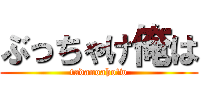 ぶっちゃけ俺は (tadanoaho!w)