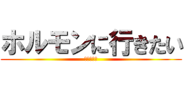 ホルモンに行きたい (状態でして)