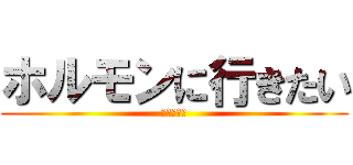 ホルモンに行きたい (状態でして)