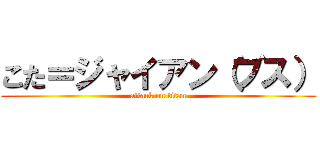 こた＝ジャイアン（ブス） (attack on titan)