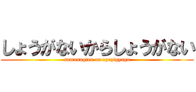 しょうがないからしょうがない (samusugiru on oyazigyagu)