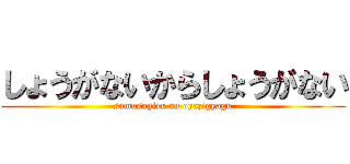 しょうがないからしょうがない (samusugiru on oyazigyagu)