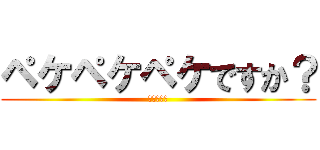 ペケペケペケですか？ (知らねぇよ)