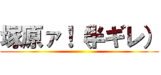 塚原ァ！（半ギレ） ()