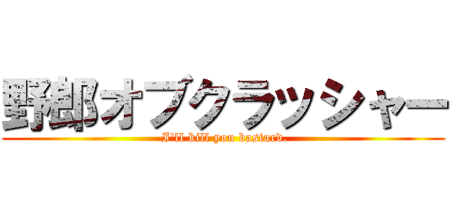 野郎オブクラッシャー ( I'll kill you bastard.)