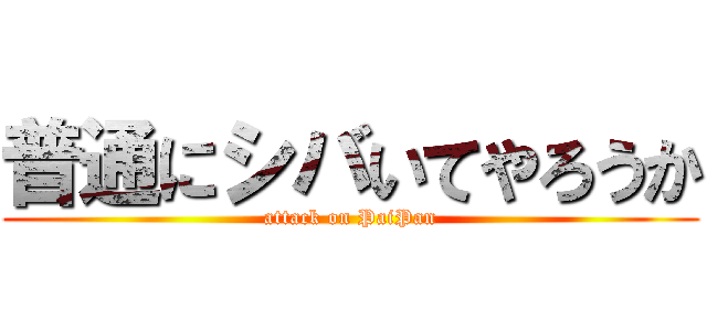 普通にシバいてやろうか (attack on PaiPan)