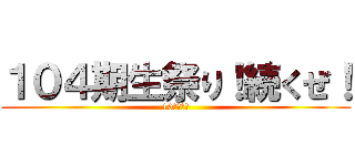 １０４期生祭り！続くぜ！ (10月４日！)