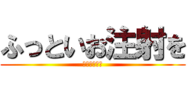 ふっといお注射を (お願いします)