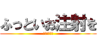 ふっといお注射を (お願いします)