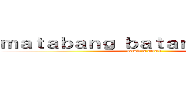 ｍａｔａｂａｎｇ ｂａｔａｎｇ ｌａｌａｋｉ (gerald is stupid)