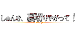 しゅんき、裏切りやがって！ (I am angry!)