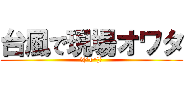 台風で現場オワタ (＼(^o^)／)