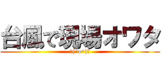 台風で現場オワタ (＼(^o^)／)