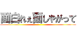 面白れぇ面しやがって (!)