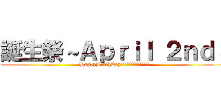 誕生祭～Ａｐｒｉｌ ２ｎｄ～ (HappyBirthDay!!!!!!!!!!!!!!)