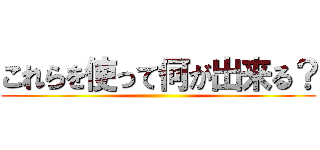 これらを使って何が出来る？ ()