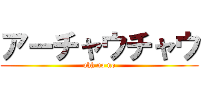 アーチャウチャウ (uhh no no)
