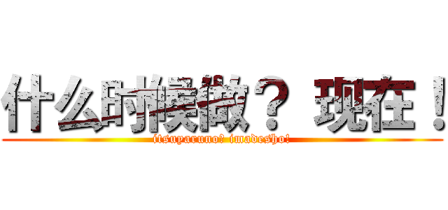 什么时候做？ 现在！ (itsuyaruno? imadesho!)