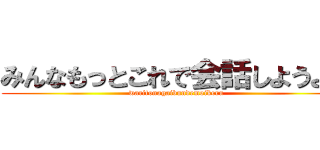 みんなもっとこれで会話しようよ。 (waritonagaibundemoikeru)