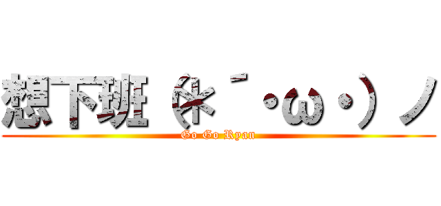 想下班（＊´・ω・）ノ (Go Go Ryan)