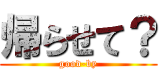 帰らせて？ (good-by)