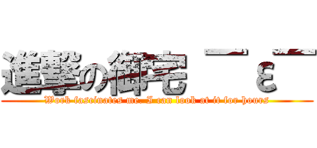 進撃の御宅 ￣ε￣ (Work fascinates me. I can look at it for hours)