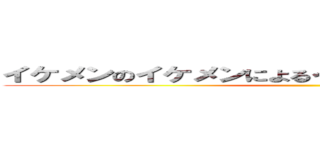 イケメンのイケメンによるイケメンのためのイケメン ()