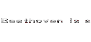 Ｂｅｅｔｈｏｖｅｎ ｉｓ ａ ｍｕｓｉｃｉａｎ  ♥  ()