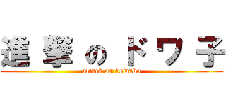 進 撃 の ド ワ 子 (attack on dowako)