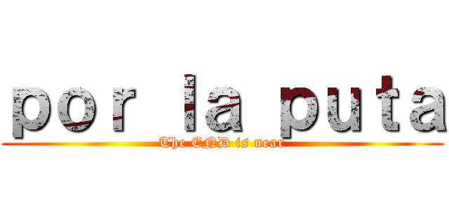 ｐｏｒ ｌａ ｐｕｔａ (The END is near)