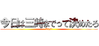 今日は三時までって決めたろ (Why??)