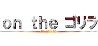 ｏｎ ｔｈｅ ゴリラ (ゴリラのマーチ美味しいよ)