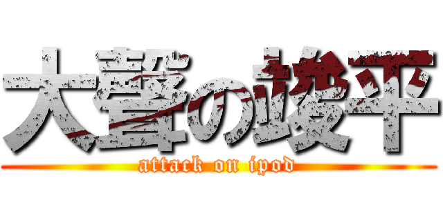 大聲の竣平 (attack on ipod)