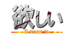 欲しい (I want it)