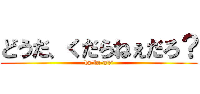 どうだ、くだらねぇだろ？ (ba-ka-me!)
