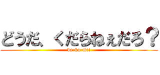 どうだ、くだらねぇだろ？ (ba-ka-me!)