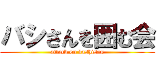 バシさんを囲む会 (attack on bashisan)