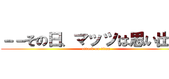 －－その日、マッツは思い出した (attack on titan)