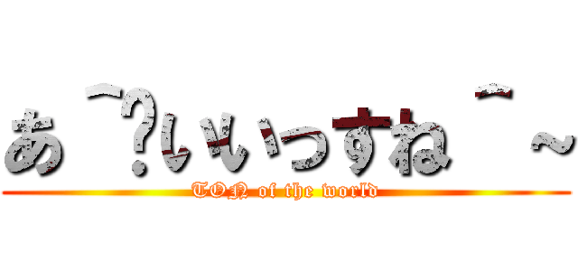 あ＾〜いいっすね＾～ (TON of the world)