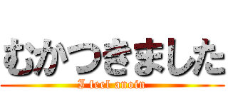 むかつきました (I feel anoin)