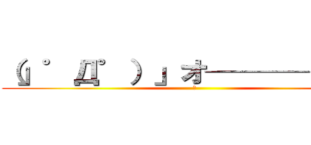 （」゜Д゜）」オ────イ！！ (乙)