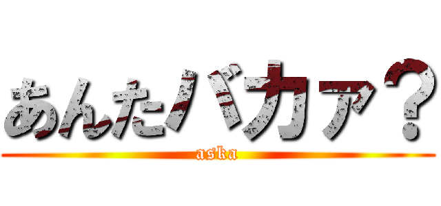 あんたバカァ？ (aska)