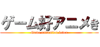 ゲーム好アニメき (Game animation lover)