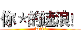 你＊的速浪！ (fuck!!!)