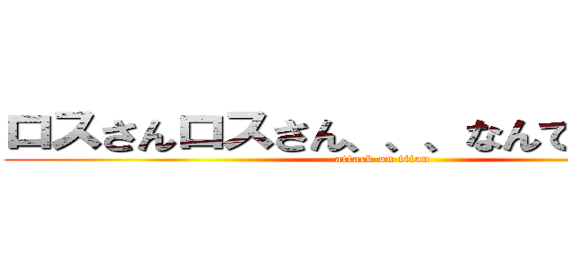 ロスさんロスさん、、、なんでもないです (attack on titan)