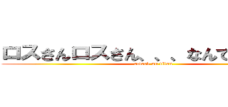 ロスさんロスさん、、、なんでもないです (attack on titan)