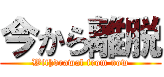 今から離脱 (Withdrawal from now)