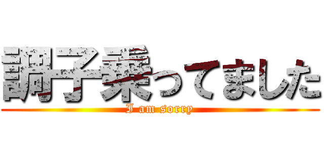 調子乗ってました (I am sorry)