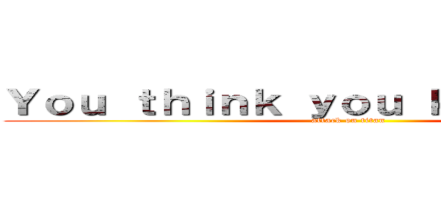 Ｙｏｕ ｔｈｉｎｋ ｙｏｕ ｋｎｏｗ ｍｅ． (attack on titan)